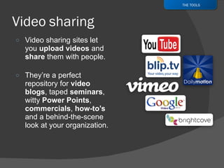 Video sharing sites let you  upload videos  and  share  them with people. They’re a perfect repository for  video blogs , taped  seminars , witty  Power Points ,  commercials ,  how-to’s  and a behind-the-scene look at your organization. THE TOOLS 