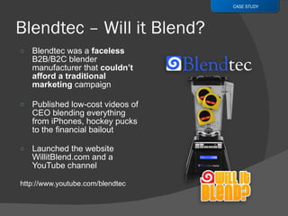 Blendtec was a  faceless  B2B/B2C blender manufacturer that  couldn’t afford a traditional marketing  campaign Published low-cost videos of CEO blending everything from iPhones, hockey pucks to the financial bailout Launched the website WillitBlend.com and a YouTube channel http://www.youtube.com/blendtec  CASE STUDY 