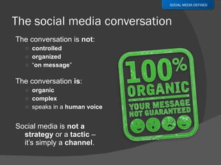 The conversation is  not : controlled organized “ on message ” The conversation  is : organic complex speaks in a  human voice Social media is  not a strategy  or a  tactic  –  it’s simply a  channel . SOCIAL MEDIA DEFINED 