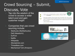 Tap into the wisdom of the crowd to access a wider talent pool and gain customer insight Companies that use crowd sourcing include: Starbucks (MyStarbucks) Dell (Ideastorm) DuPont Netflix Wikipedia iStockphoto.com Threadless.com Mechanical Turk (Amazon) KEYS TO SUCCESS 