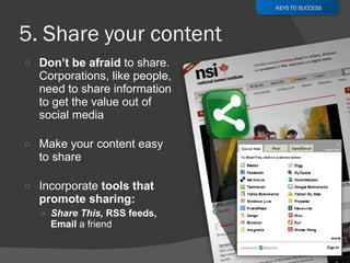 Don’t be afraid  to share. Corporations, like people, need to share information to get the value out of social media  Make your content easy to share Incorporate  tools that promote sharing: Share This,  RSS feeds, Email  a friend KEYS TO SUCCESS 