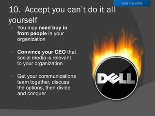 You may  need buy in from people  in your organization Convince your CEO  that social media is relevant to your organization Get your communications team together, discuss the options, then divide and conquer KEYS TO SUCCESS 