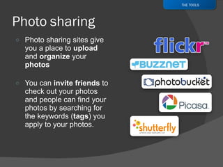 Photo sharing sites give you a place to  upload  and  organize  your  photos You can  invite friends  to check out your photos and people can find your photos by searching for the keywords ( tags ) you apply to your photos. THE TOOLS 