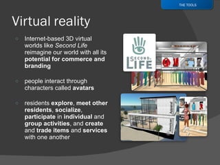 Internet-based 3D virtual worlds like  Second Life  reimagine our world with all its  potential for commerce and branding people interact through characters called  avatars residents  explore ,  meet other residents ,  socialize ,  participate  in  individual  and  group activities , and  create  and  trade items  and  services  with one another THE TOOLS 