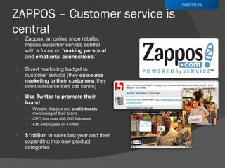Zappos, an online shoe retailer, makes customer service central with a focus on  “ making personal  and  emotional connections .” Divert marketing budget to customer service ( they  outsource marketing to their customers ; they don’t outsource their call centre) Use Twitter to promote their brand Website displays any  public tweets  mentioning of their brand CEO has over 400,000 followers 430  employees on Twitter $1billion  in sales last year and their expanding into new product categories CASE STUDY 