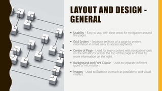 LAYOUT AND DESIGN -
GENERAL
 Usability - Easy to use, with clear areas for navigation around
the pages.
 Grid System - Separate sections of a page to present
information in small, easy to access segments.
 Centre of Page - Used for main content with navigation tools
on the left and/or across the top of the page and links to
more information on the right.
 Background and Font Colour - Used to separate different
types of information.
 Images - Used to illustrate as much as possible to add visual
interest.
 