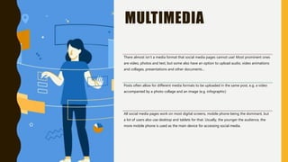 MULTIMEDIA
There almost isn’t a media format that social media pages cannot use! Most prominent ones
are video, photos and text, but some also have an option to upload audio, video animations
and collages, presentations and other documents…
Posts often allow for different media formats to be uploaded in the same post, e.g. a video
accompanied by a photo collage and an image (e.g. infographic)
All social media pages work on most digital screens, mobile phone being the dominant, but
a lot of users also use desktop and tablets for that. Usually, the younger the audience, the
more mobile phone is used as the main device for accessing social media.
 