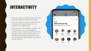 INTERACTIVITY
• Sharing content is certainly one of the main
interactive features of the social media.
• However, there are others as well, also key
for anyone who wants to use them to
increase their public profile.
• Users can also like someone’s content, they
can comment on it, can message the
content creator, they can download it (if it’s
allowed), they can joint various groups of
interest on a particular page and in some
social media (e.g. Twitter) they can even join
live discussions.
 