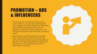 PROMOTION – ADS
& INFLUENCERS
• The best ways for content to be discovered in
social media is to use paid ads (‘boosted posts’)
and to engage with various influencers. Influencers
are quickly becoming the main way for the
individuals, artists and smaller companies to cut
through the enormous noise that exists in all social
media.
• Most influencers demand payment for talking
about other people’s content or products, but
some of them are willing to promote something if
they like it. This goes especially for art influencers,
including music, as they like to get credit for
‘discovering’ a new artist.
 