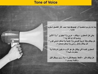 Tone of Voice
‫ال‬ ‫شخصية‬ ‫بترسم‬ ‫لما‬ ‫بعد‬Brand‫أسلوب‬ ‫تفاصيل‬ ‫أكثر‬ ‫تحدد‬ ‫بتبدأ‬
‫كالمه‬.
‫المحتوي‬ ‫هل‬ ‫يعني‬–‫بيتكلم‬–‫االثنين‬ ‫وال‬ ‫؟‬ ‫انجليزي‬ ‫وال‬ ‫عربي‬
‫؟‬ ‫ايه‬ ‫لقد‬ ‫ايه‬ ‫قد‬ ‫وبنسبة‬
‫؟‬ ‫قوي‬ ‫شبابي‬ ‫بشكل‬ ‫وال‬ ‫عامية‬ ‫وال‬ ‫فصحى‬ ‫عربية‬ ‫بلغة‬ ‫بيتكلم‬ ‫هل‬
‫؟‬ ‫صحاب‬ ‫بشكل‬ ‫وال‬ ‫رسمي‬ ‫بشكل‬ ‫بيتكلم‬ ‫هل‬.
‫وال‬ ‫لدردشة‬ ‫يكون‬ ‫ما‬ ‫اقرب‬ ‫هو‬ ‫هل‬ ‫بيتقال‬ ‫اللي‬ ‫نفسه‬ ‫المحتوي‬
‫قيمة‬ ‫معلومات‬‫؟‬
‫كثير‬ ‫بيتكلم‬ ‫هل‬–‫فتحط‬Posts‫قليل‬ ‫وبيتقل‬ ‫رزين‬ ‫وال‬ ‫؟‬ ‫كثيرة‬
‫؟‬ ‫بحساب‬ ‫والكلمة‬
 