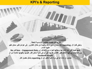 KPI’s & Reporting
‫للخطة‬ ‫األساسية‬ ‫العناصر‬ ‫خلصنا‬ ‫كده‬ ‫تقريبا‬.
‫ال‬ ‫فكرة‬ ‫وتبقى‬reporting‫التقارير‬ ‫خالل‬ ‫من‬ ‫وتقيمه‬ ‫ادائك‬ ‫تتابع‬ ‫محتاج‬ ‫انت‬.‫تقيم‬ ‫ممكن‬ ‫كثير‬ ‫عوامل‬ ‫في‬
‫األداء‬ ‫عليها‬.
‫زي‬ ‫األهداف‬ ‫من‬ ‫كجزء‬ ‫وحطتها‬ ‫اختارتها‬ ‫انت‬ ‫اللي‬ ‫طبعا‬ ‫أهمها‬No. of fans - Engagement Rate
‫ال‬ ‫من‬ ‫خاصة‬ ‫وتفهمها‬ ‫تقيمها‬ ‫تقدر‬ ‫ممكن‬ ‫تانية‬ ‫في‬ ‫ان‬ ‫غير‬ ‫تقسها‬ ‫علشان‬ ‫كثير‬ ‫اشكال‬ ‫ليها‬ ‫دي‬ ‫الحاجات‬ ‫بس‬
Facebook insight
‫ال‬ ‫عن‬ ‫نتكلم‬ ‫تانية‬ ‫مرة‬ ‫في‬ ‫هللا‬ ‫شاء‬ ‫ان‬ ‫هحاول‬reporting‫أكثر‬ ‫مفصل‬ ‫بشكل‬
 
