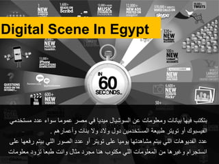 ‫مستخدمي‬ ‫عدد‬ ‫سواء‬ ‫عموما‬ ‫مصر‬ ‫في‬ ‫ميديا‬ ‫السوشيال‬ ‫عن‬ ‫ومعلومات‬ ‫بيانات‬ ‫فيها‬ ‫بتكتب‬
‫أو‬ ‫الفيسبوك‬‫تويتر‬‫وأعمارهم‬ ‫بنات‬ ‫وال‬ ‫والد‬ ‫دول‬ ‫المستخدمين‬ ‫طبيعة‬.
‫عدد‬‫على‬ ‫رفعها‬ ‫بيتم‬ ‫اللي‬ ‫الصور‬ ‫عدد‬ ‫أو‬ ‫تويتر‬ ‫على‬ ‫يوميا‬ ‫مشاهدتها‬ ‫بيتم‬ ‫اللي‬ ‫الفديوهات‬
‫معلومات‬ ‫تزود‬ ‫طبعا‬ ‫وانت‬ ‫مثال‬ ‫مجرد‬ ‫هنا‬ ‫مكتوب‬ ‫اللي‬ ‫المعلومات‬ ‫من‬ ‫وغيرها‬ ‫انستجرام‬
Digital Scene In Egypt
 