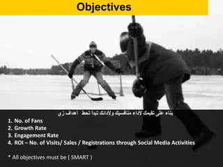 Objectives
‫بناء‬‫على‬‫تقيمك‬‫ألداء‬‫منافسيك‬‫وألدائك‬‫تبدأ‬‫تحط‬‫أهداف‬‫زي‬
1. No. of Fans
2. Growth Rate
3. Engagement Rate
4. ROI – No. of Visits/ Sales / Registrations through Social Media Activities
* All objectives must be ( SMART )
 