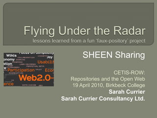 Flying Under the Radarlessons learned from a fun ‘faux-pository’ project SHEEN Sharing CETIS-ROW: Repositories and the Open Web 19 April 2010, Birkbeck College Sarah Currier Sarah Currier Consultancy Ltd. 