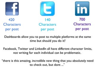 420
Characters
per post
140
Characters
per post
700
Characters
per post
Dashboards allow you to post to multiple platforms at the same
time but should you do it?
Facebook, Twitter and LinkedIn all have different character limits,
not writing for each individual can be problematic.
“there is this amazing, incredible new thing that you absolutely need
to check out, but dont ...”
 