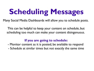 Scheduling Messages
Many Social Media Dashboards will allow you to schedule posts.
This can be helpful to keep your content on schedule, but
scheduling too much can make your content disingenuous.
If you are going to schedule:
- Monitor content as it is posted, be available to respond
- Schedule at similar times but not exactly the same time
 