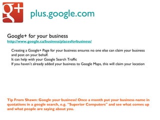 plus.google.com
Google+ for your business
http://www.google.ca/business/placesforbusiness/
Creating a Google+ Page for your business ensures no one else can claim your business
and post on your behalf.
It can help with your Google Search Traffic
If you haven’t already added your business to Google Maps, this will claim your location
Tip From Shawn: Google your business! Once a month put your business name in
quotations in a google search, e.g. “Superior Computers” and see what comes up
and what people are saying about you.
 