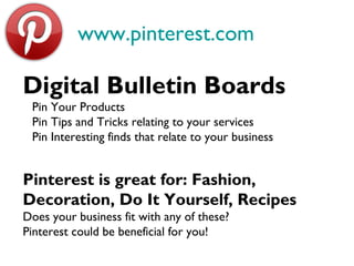 www.pinterest.com
Digital Bulletin Boards
Pin Your Products
Pin Tips and Tricks relating to your services
Pin Interesting finds that relate to your business
Pinterest is great for: Fashion,
Decoration, Do It Yourself, Recipes
Does your business fit with any of these?
Pinterest could be beneficial for you!
 