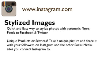 www.instagram.com
Stylized Images
Quick and Easy way to stylize photos with automatic filters.
Feeds to Facebook & Twitter
Unique Products or Services? Take a unique picture and share it
with your followers on Instagram and the other Social Media
sites you connect Instagram to.
 