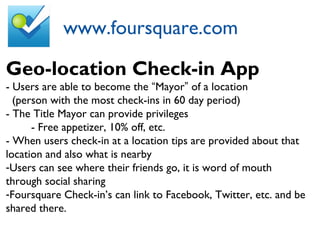 www.foursquare.com
Geo-location Check-in App
- Users are able to become the “Mayor” of a location
(person with the most check-ins in 60 day period)
- The Title Mayor can provide privileges
- Free appetizer, 10% off, etc.
- When users check-in at a location tips are provided about that
location and also what is nearby
-Users can see where their friends go, it is word of mouth
through social sharing
-Foursquare Check-in’s can link to Facebook, Twitter, etc. and be
shared there.
 