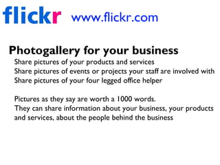 www.flickr.com
Photogallery for your business
Share pictures of your products and services
Share pictures of events or projects your staff are involved with
Share pictures of your four legged office helper
Pictures as they say are worth a 1000 words.
They can share information about your business, your products
and services, about the people behind the business
 