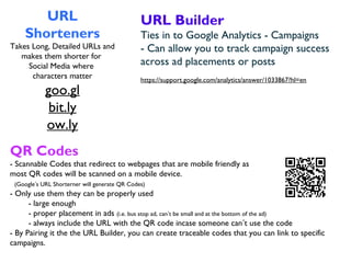 URL
Shorteners
Takes Long, Detailed URLs and
makes them shorter for
Social Media where
characters matter
goo.gl
bit.ly
ow.ly
URL Builder
Ties in to Google Analytics - Campaigns
- Can allow you to track campaign success
across ad placements or posts
https://support.google.com/analytics/answer/1033867?hl=en
QR Codes
- Scannable Codes that redirect to webpages that are mobile friendly as
most QR codes will be scanned on a mobile device.
(Google’s URL Shorterner will generate QR Codes)
- Only use them they can be properly used
- large enough
- proper placement in ads (i.e. bus stop ad, can’t be small and at the bottom of the ad)
- always include the URL with the QR code incase someone can’t use the code
- By Pairing it the the URL Builder, you can create traceable codes that you can link to specific
campaigns.
 