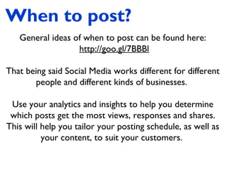 When to post?
General ideas of when to post can be found here:
http://goo.gl/7BBBl
That being said Social Media works different for different
people and different kinds of businesses.
Use your analytics and insights to help you determine
which posts get the most views, responses and shares.
This will help you tailor your posting schedule, as well as
your content, to suit your customers.
 