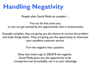Handling Negativity
People often Social Media to complain ...
You can let that scare you,
or you can get excited by the opportunities that it could present.
If people complain, they are giving you the chance to correct the problem
and make things better. They are giving you the opportunity to showcase
your excellent customer service.
Turn the negative into a positive.
Deny that initial urge to DELETE the negative.
Social Media gives you the opportunity to be
transparent and accountable, use it to your advantage
 