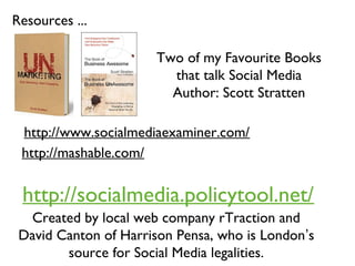 Resources ...
Two of my Favourite Books
that talk Social Media
Author: Scott Stratten
http://www.socialmediaexaminer.com/
http://mashable.com/
http://socialmedia.policytool.net/
Created by local web company rTraction and
David Canton of Harrison Pensa, who is London’s
source for Social Media legalities.
 