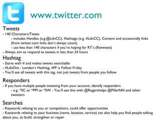 www.twitter.com
Tweets
- 140 Characters/Tweet
- includes Handles (e.g.@LdnCC), Hashtags (e.g. #LdnCC), Content and occasionally links
(from twitter.com links don’t always count)
- use less than 140 characters if you’re hoping for RT’s (Retweets)
- Always aim to respond to tweets in less than 24 hours
Hashtag
- Starts with # and makes tweets searchable
- #LdnOnt - London’s Hashtag, #FF is Follow Friday
- You’ll see all tweets with this tag, not just tweets from people you follow
Responders
- If you have multiple people tweeting from your account, identify responders
- e.g. ^SC or ^PM or ^SW - You’ll see this with @Rogershelps @PillarNN and other
tweeters
Searches
- Keywords relating to you or competitors, could offer opportunities
- Keywords relating to your business (name, location, service) can also help you find people talking
about you, to build, strengthen or repair
 