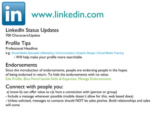 www.linkedin.com
LinkedIn Status Updates
700 Characters/Update
Profile Tips
Professional Headline:
e.g. Social Media Specialist | Marketing | Communication | Graphic Design | Social Media Training
- Will help make your profile more searchable
Endorsements
Since the introduction of endorsements, people are endorsing people in the hopes
of being endorsed in return. To hide the endorsements with no value:
Edit Profile, Blue Pencil beside Skills & Expertise, Manage Endorsements
Connect with people you:
a) know b) can offer value to c)s hare a connection with (person or group)
- Include a message whenever possible (mobile doesn’t allow for this, web based does)
- Unless solicited, messages to contacts should NOT be sales pitches. Build relationships and sales
will come
 