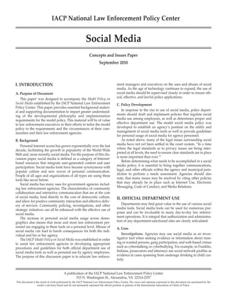IACP National Law Enforcement Policy Center


                                                            Social Media
                                                               Concepts and Issues Paper
                                                                        September 2010



I. INTRODUCTION                                                                        ment managers and executives on the uses and abuses of social
                                                                                       media. As the age of technology continues to expand, the use of
A. Purpose of Document                                                                 social media should be supervised closely in order to ensure eth-
    This paper1 was designed to accompany the Model Policy on                          ical, effective, and lawful police applications.
Social Media established by the IACP National Law Enforcement                          C. Policy Development
Policy Center. This paper provides essential background materi-
al and supporting documentation to impart greater understand-                             In response to the rise in use of social media, police depart-
ing of the developmental philosophy and implementation                                 ments should draft and implement policies that regulate social
requirements for the model policy. This material will be of value                      media use among employees, as well as determines proper and
to law enforcement executives in their efforts to tailor the model                     effective department use. The model social media policy was
policy to the requirements and the circumstances of their com-                         developed to establish an agency’s position on the utility and
munities and their law enforcement agencies.                                           management of social media tools as well as provide guidelines
                                                                                       for personal usage of social media for agency personnel.
B. Background                                                                             As noted above, many of the legal issues surrounding social
   Personal Internet access has grown exponentially over the last                      media have not yet been settled in the court system. “In a time
decade, facilitating the growth in popularity of the World Wide                        where the legal standards as to privacy issues are being inter-
Web and, more recently, social media. For the purpose of this dis-                     preted at all levels, the need to ensure clear standards are in place
cussion paper, social media is defined as a category of Internet-                      is more important than ever.”2
based resources that integrate user-generated content and user                            Before determining what needs to be accomplished in a social
participation. Social media tools have become synonymous with                          media policy, it is essential to bring together communications,
popular culture and new waves of personal communication.                               legal, and other officials within the agency and municipal juris-
People of all ages and organizations of all types are using these                      diction to perform a needs assessment. Agencies should also
tools like never before.                                                               note, that many issues may be resolved by citing other policies
   Social media has many uses for government agencies includ-                          that may already be in place such as Internet Use, Electronic
ing law enforcement agencies. The characteristics of community                         Messaging, Code of Conduct, and Media Relations.
collaboration and interactive communication that are at the core
of social media, lend directly to the core of democratic culture,                      II. OFFICIAL DEPARTMENT USE
and allow for positive community interaction and effective deliv-
ery of services. Community policing, investigations, and other                            Departments may find great value in the use of various social
strategic initiatives can all be enhanced with the effective use of                    media tools. Social media tools can be used for numerous pur-
social media.                                                                          poses and can be invaluable in many day-to-day law enforce-
   The increase in personal social media usage across demo-                            ment operations. It is integral that authorization and administra-
graphics also means that more and more law enforcement per-                            tion of any department-sanctioned sites are clearly articulated.
sonnel are engaging in these tools on a personal level. Misuse of                      A. Uses
social media can lead to harsh consequences for both the indi-
vidual and his or her agency.                                                             Investigations. Agencies may use social media as an inves-
   The IACP Model Policy on Social Media was established in order                      tigative tool when seeking evidence or information about miss-
to assist law enforcement agencies in developing appropriate                           ing or wanted persons, gang participation, and web-based crimes
procedures and guidelines for both official department use of                          such as cyberstalking or cyberbullying. For example, in Franklin,
social media tools as well as personal use by agency employees.                        Indiana, prosecutors and attorneys use social network profiles as
The purpose of this discussion paper is to educate law enforce-                        evidence in cases spanning from underage drinking to child cus-
                                                                                       tody.


                                         A publication of the IACP National Law Enforcement Policy Center
                                                 515 N. Washington St., Alexandria, VA 22314-2357
This document is the result of work performed by the IACP National Law Enforcement Policy Center. The views and opinions expressed in this document are sanctioned by the
                  center’s advisory board and do not necessarily represent the official position or policies of the International Association of Chiefs of Police.
 