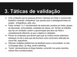 3. Táticas de validação
●   Criar conteúdo que as pessoas tenham interesse em linkar e recomendar.
    Espalhar conteúdo “embedável” que aponte para o site/página/mídias do
    projeto. (Infográficos, pdfs, etc).
●   Fazer contato 1 a 1: levantamento de potenciais usuários em listas, grupos
    de discussão, comunidades, entidades de classe, etc. Similar ao trabalho
    que faz um vendedor, porém a aproximação que deve ser feita é
    completamente diferente, já que o objetivo é validação;
●   Prever as mudanças que devem para que as mídias sociais obtenham
    destaque no site e para que ele funcione como canal para obtenção de
    novos fãs, seguidores.
●   Oferecer múltiplas plataformas de feedback para a comunidade: no site,
    na fanpage (aba), um blog, email marketing.
●   ‘Varrer’ semanalmente os blogs listados, comentár nos posts recentes,
    indicar links correlacionados.
 