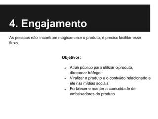 4. Engajamento
As pessoas não encontram magicamente o produto, é preciso facilitar esse
fluxo.


                            Objetivos:

                              ●   Atrair público para utilizar o produto,
                                  direcionar tráfego
                              ●   Viralizar o produto e o conteúdo relacionado a
                                  ele nas mídias sociais
                              ●   Fortalecer e manter a comunidade de
                                  embaixadores do produto
 