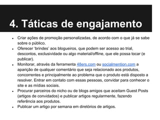 4. Táticas de engajamento
●   Criar ações de promoção personalizadas, de acordo com o que já se sabe
    sobre o público.
●   Oferecer ‘brindes’ aos blogueiros, que podem ser acesso ao trial,
    descontos, exclusividade ou algo material/offline, que ele possa tocar (e
    publicar).
●   Monitorar, através da ferramenta 48ers.com ou socialmention.com a
    aparição de qualquer comentário que seja relacionado aos produtos,
    concorrentes e principalmente ao problema que o produto está disposto a
    resolver. Entrar em contato com essas pessoas, convidar para conhecer o
    site e as mídias sociais.
●   Procurar parceiros do nicho ou de blogs amigos que aceitam Guest Posts
    (artigos de convidados) e publicar artigos regularmente, fazendo
    referência aos produtos.
●   Publicar um artigo por semana em diretórios de artigos.
 