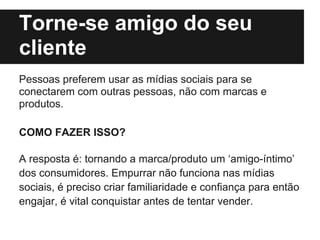 Torne-se amigo do seu
cliente
Pessoas preferem usar as mídias sociais para se
conectarem com outras pessoas, não com marcas e
produtos.

COMO FAZER ISSO?

A resposta é: tornando a marca/produto um ‘amigo-íntimo’
dos consumidores. Empurrar não funciona nas mídias
sociais, é preciso criar familiaridade e confiança para então
engajar, é vital conquistar antes de tentar vender.
 