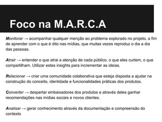 Foco na M.A.R.C.A
Monitorar → acompanhar qualquer menção ao problema explorado no projeto, a fim
de aprender com o que é dito nas mídias, que muitas vezes reproduz o dia a dia
das pessoas.

Atrair → entender o que atrai a atenção de cada público, o que eles curtem, o que
compartilham. Utilizar estes insights para incrementar as ideias.

Relacionar → criar uma comunidade colaborativa que esteja disposta a ajudar na
construção do conceito, identidade e funcionalidades práticas dos produtos.

Converter → despertar embaixadores dos produtos e através deles ganhar
recomendações nas mídias sociais e novos clientes.

Analisar → gerar conhecimento através da documentação e compreensão do
contexto
 