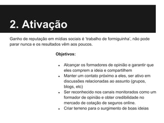 2. Ativação
Ganho de reputação em mídias sociais é ‘trabalho de formiguinha’, não pode
parar nunca e os resultados vêm aos poucos.

                        Objetivos:

                         ●   Alcançar os formadores de opinião e garantir que
                             eles comprem a ideia e compartilhem
                         ●   Manter um contato próximo a eles, ser ativo em
                             discussões relacionadas ao assunto (grupos,
                             blogs, etc)
                         ●   Ser reconhecido nos canais monitorados como um
                             formador de opinião e obter credibilidade no
                             mercado de cotação de seguros online.
                         ●   Criar terreno para o surgimento de boas ideias
 