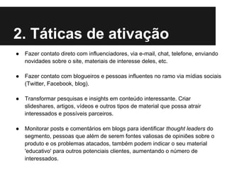 2. Táticas de ativação
●   Fazer contato direto com influenciadores, via e-mail, chat, telefone, enviando
    novidades sobre o site, materiais de interesse deles, etc.

●   Fazer contato com blogueiros e pessoas influentes no ramo via mídias sociais
    (Twitter, Facebook, blog).

●   Transformar pesquisas e insights em conteúdo interessante. Criar
    slideshares, artigos, vídeos e outros tipos de material que possa atrair
    interessados e possíveis parceiros.

●   Monitorar posts e comentários em blogs para identificar thought leaders do
    segmento, pessoas que além de serem fontes valiosas de opiniões sobre o
    produto e os problemas atacados, também podem indicar o seu material
    'educativo' para outros potenciais clientes, aumentando o número de
    interessados.
 
