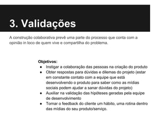 3. Validações
A construção colaborativa prevê uma parte do processo que conta com a
opinião in loco de quem vive e compartilha do problema.



               Objetivos:
                ● Instigar a colaboração das pessoas na criação do produto
                ● Obter respostas para dúvidas e dilemas do projeto (estar
                   em constante contato com a equipe que está
                   desenvolvendo o produto para saber como as mídias
                   sociais podem ajudar a sanar dúvidas do projeto)
                ● Auxiliar na validação das hipóteses geradas pela equipe
                   de desenvolvimento
                ● Tornar o feedback do cliente um hábito, uma rotina dentro
                   das mídias do seu produto/serviço.
 