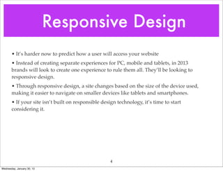 Responsive Design
       • It’s harder now to predict how a user will access your website
       • Instead of creating separate experiences for PC, mobile and tablets, in 2013
       brands will look to create one experience to rule them all. They’ll be looking to


                                  Boardwalk
       responsive design.

                                  Boardwalk
       • Through responsive design, a site changes based on the size of the device used,
       making it easier to navigate on smaller devices like tablets and smartphones.
       • If your site isn’t built on responsible design technology, it’s time to start
       considering it.




                                                     4
Wednesday, January 30, 13
 