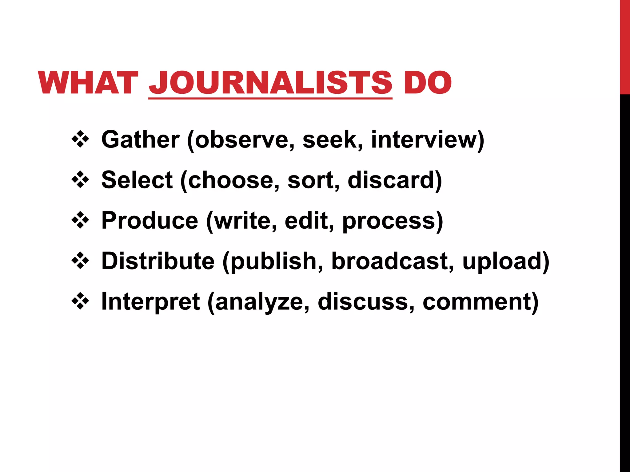 WHAT JOURNALISTS DO
  Gather (observe, seek, interview)
  Select (choose, sort, discard)
  Produce (write, edit, process)
  Distribute (publish, broadcast, upload)
  Interpret (analyze, discuss, comment)
 