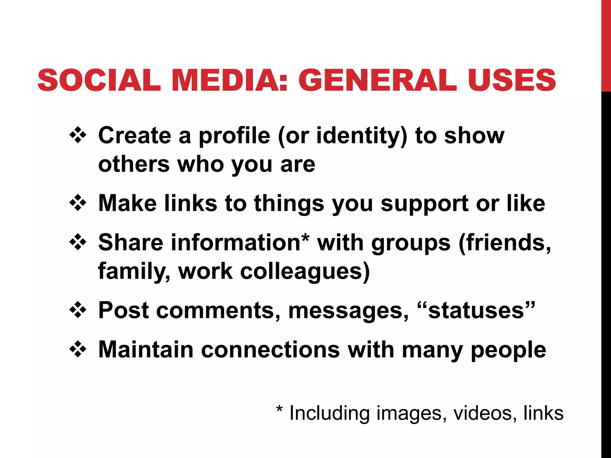 SOCIAL MEDIA: GENERAL USES
  Create a profile (or identity) to show
   others who you are
  Make links to things you support or like
  Share information* with groups (friends,
   family, work colleagues)
  Post comments, messages, “statuses”
  Maintain connections with many people

                    * Including images, videos, links
 