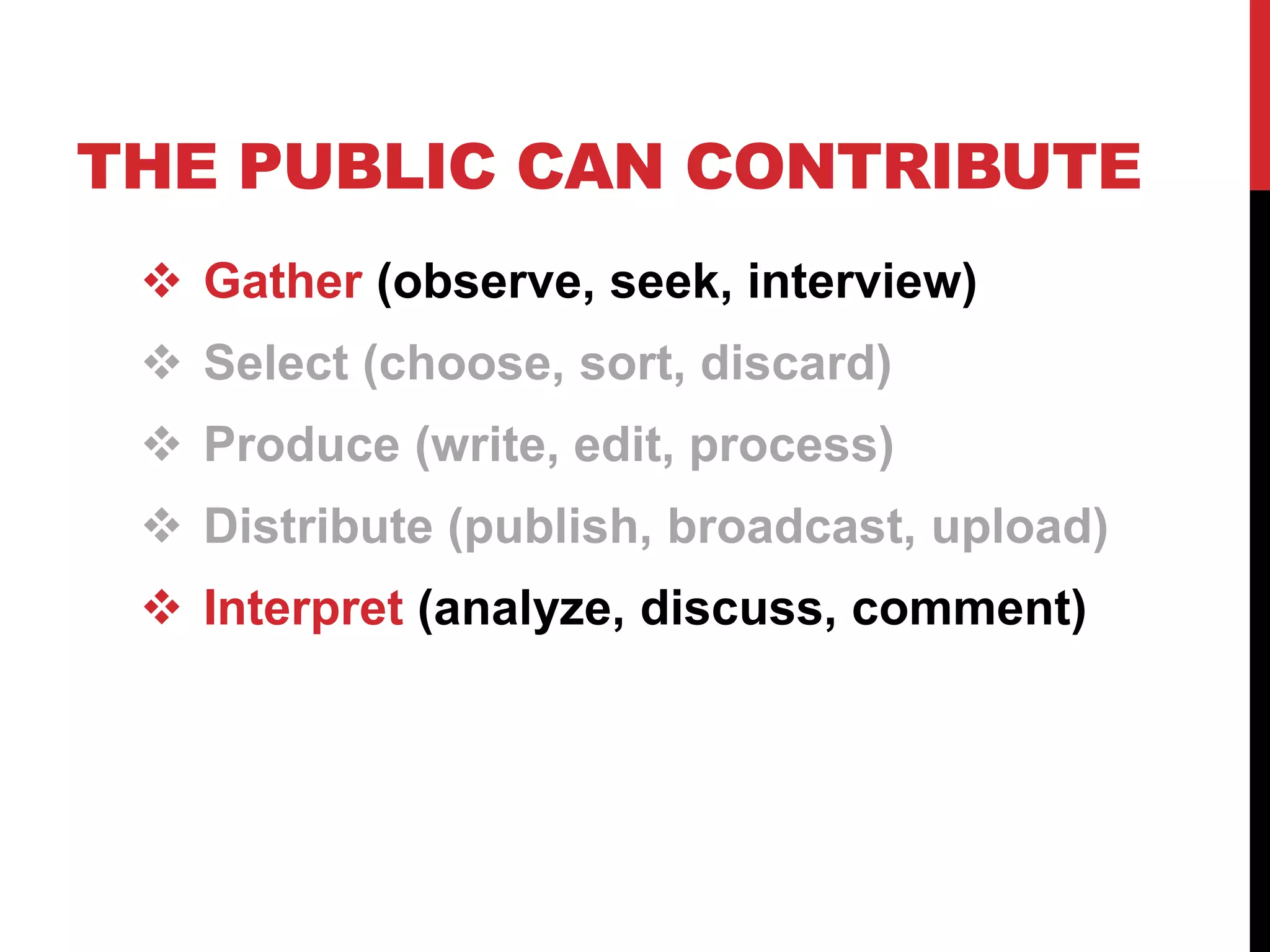 THE PUBLIC CAN CONTRIBUTE
  Gather (observe, seek, interview)
  Select (choose, sort, discard)
  Produce (write, edit, process)
  Distribute (publish, broadcast, upload)
  Interpret (analyze, discuss, comment)
 