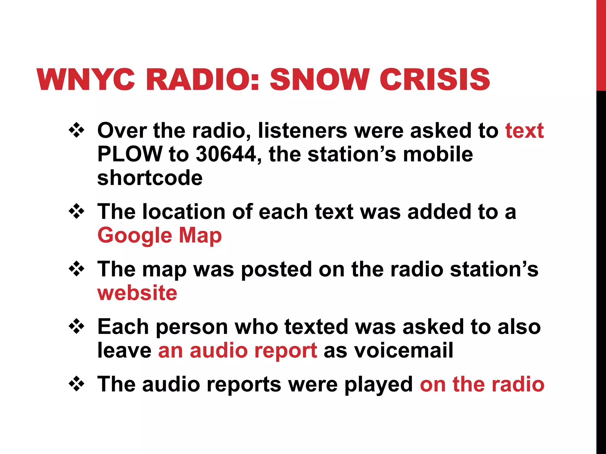 WNYC RADIO: SNOW CRISIS
  Over the radio, listeners were asked to text
   PLOW to 30644, the station’s mobile
   shortcode
  The location of each text was added to a
   Google Map
  The map was posted on the radio station’s
   website
  Each person who texted was asked to also
   leave an audio report as voicemail
  The audio reports were played on the radio
 