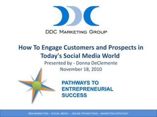 SEM MARKETING • SOCIAL MEDIA • ONLINE PROMOTIONS • MARKETING STRATEGY
1
How To Engage Customers and Prospects in
Today's Social Media World
Presented by - Donna DeClemente
November 18, 2010
PATHWAYS TO
ENTREPRENEURIAL
SUCCESS
 