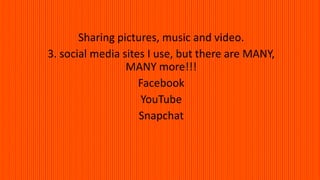 Sharing pictures, music and video.
3. social media sites I use, but there are MANY,
MANY more!!!
Facebook
YouTube
Snapchat
 
