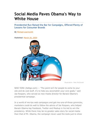 Social Media Paves Obama's Way to
White House
Presidential Run Raised the Bar for Campaigns, Offered Plenty of
Lessons for Consumer Brands
By Michael Learmonth


Published: March 30, 2009




                                                       Illustration: Pete McDonell


NEW YORK (AdAge.com) -- "The point isn't for people to come to your
site and do cool stuff, it's to help you accomplish your core goals," said
Joe Rospars, who served as new-media director for Barack Obama's
presidential campaign.


In a world of me-too web campaigns and get-me-one-of-those gimmicks,
marketers could do well to follow the advice of Joe Rospars, who helped
Barack Obama tap Facebook, Twitter and Meetup in his bid to win the
presidency. While there may be no greater sales story for social media
than that of Mr. Obama, the campaign never used the tools just to show
 