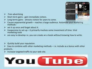  Free advertising
 Short term gains - gain immediate visitors.
 Long terms gains - attracts visitors for years to come.
 Causes exponential growth – reaches a large audience. Automate your marketing
methods -
 set it up once and forget about it.
 Inexpensive to set-up – it primarily involves some investment of time. Viral
marketing tools
 are easy to develop i.e. you can create an e-book without knowing how to write.
 Quickly build your reputation.
 Easy to combine with other marketing methods – i.e. include as a bonus with other
products.
 Increase targeted traffic to your web site.
 