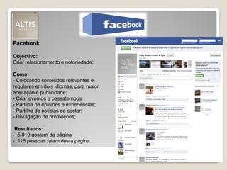 Facebook
Objectivo:
Criar relacionamento e notoriedade;
Como:
- Colocando conteúdos relevantes e
regulares em dois idiomas, para maior
aceitação e publicidade;
- Criar eventos e passatempos
- Partilha de opiniões e experiências;
- Partilha de noticias do sector;
- Divulgação de promoções;
Resultados:
- 5.010 gostam da página
- 116 pessoas falam desta página.
 